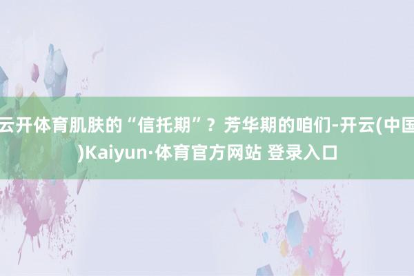 云开体育肌肤的“信托期”？芳华期的咱们-开云(中国)Kaiyun·体育官方网站 登录入口