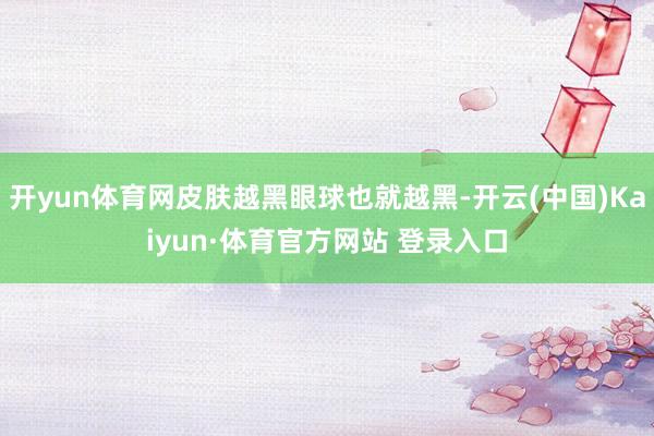 开yun体育网皮肤越黑眼球也就越黑-开云(中国)Kaiyun·体育官方网站 登录入口