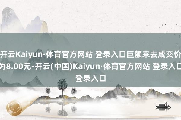 开云Kaiyun·体育官方网站 登录入口巨额来去成交价为8.00元-开云(中国)Kaiyun·体育官方网站 登录入口