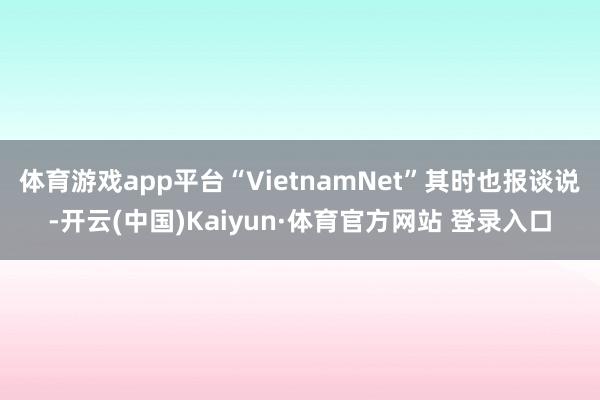 体育游戏app平台“VietnamNet”其时也报谈说-开云(中国)Kaiyun·体育官方网站 登录入口
