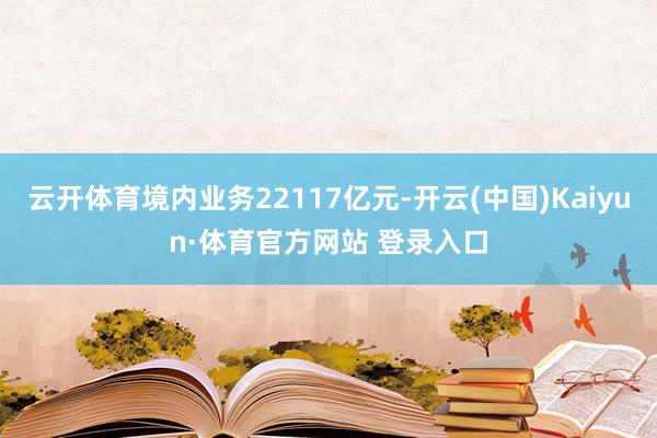 云开体育境内业务22117亿元-开云(中国)Kaiyun·体育官方网站 登录入口