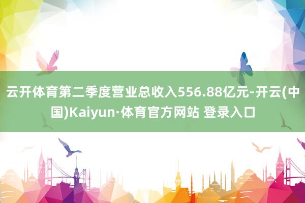 云开体育第二季度营业总收入556.88亿元-开云(中国)Kaiyun·体育官方网站 登录入口